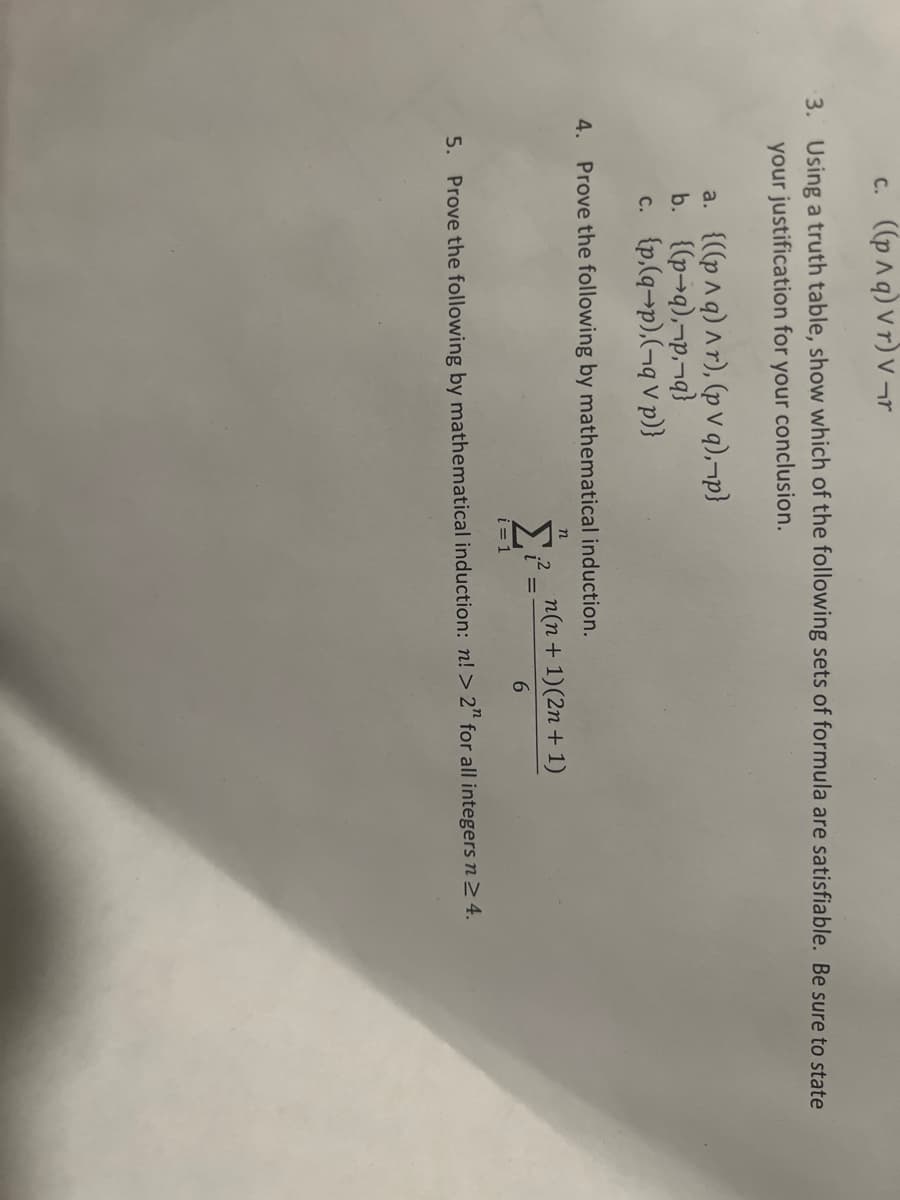 c. ((p^q) vr) v¬r
3. Using a truth table, show which of the following sets of formula are satisfiable. Be sure to state
your justification for your conclusion.
a. {((p^q) ^r), (pv q),¬p}
b. {(p-q),¬p,¬q}
c. {p,(q-p),(-q V p)}
4. Prove the following by mathematical induction.
n
i=1
.2
n(n + 1)(2n + 1)
6
5. Prove the following by mathematical induction: n! > 2" for all integers n ≥ 4.