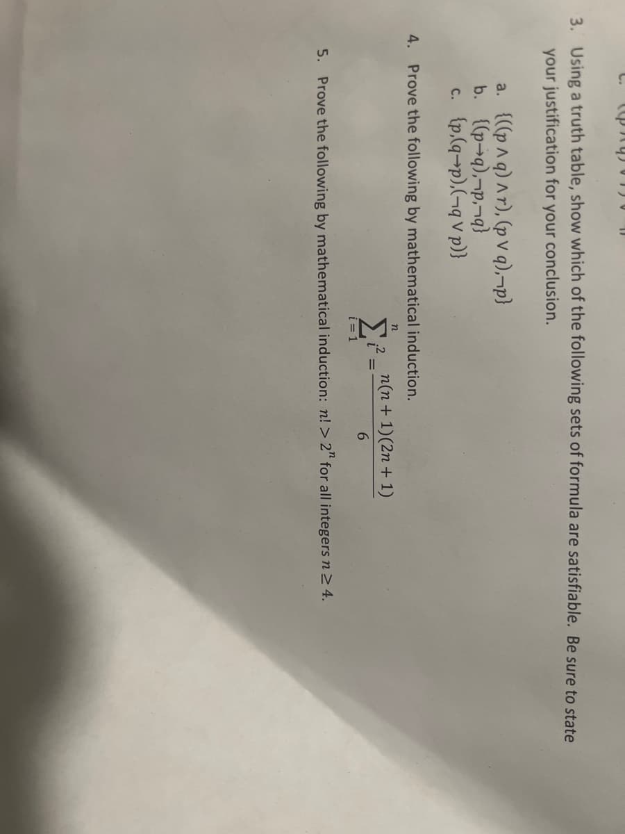 prys 150
3. Using a truth table, show which of the following sets of formula are satisfiable. Be sure to state
your justification for your conclusion.
a. {((p^q) ^r), (pv q),¬p}
b. {(p-q),¬p,¬q}
c. {p,(q-p),(-q V p)}
4. Prove the following by mathematical induction.
n
Σ
i = 1
n(n + 1)(2n + 1)
5. Prove the following by mathematical induction: n! > 2" for all integers n ≥ 4.