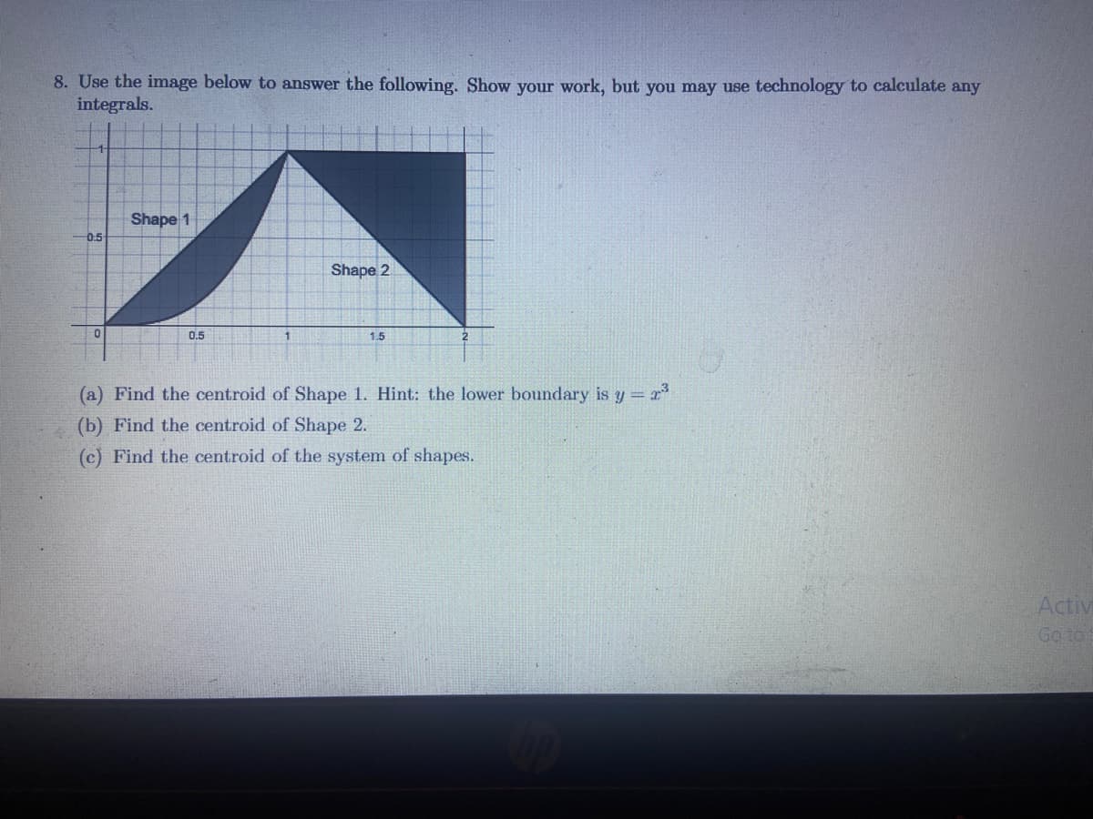 8. Use the image below to answer the following. Show your work, but you may use technology to calculate any
integrals.
Shape 1
0.5
Shape 2
0.5
1.5
(a) Find the centroid of Shape 1. Hint: the lower boundary is y = r
(b) Find the centroid of Shape 2.
(c) Find the centroid of the system of shapes.
Activi
Go to:
