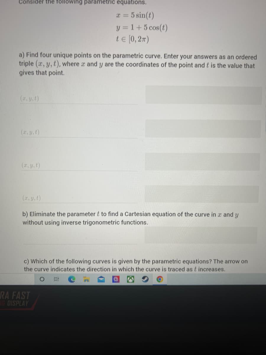 Consider thê föllowing parametric equations.
a = 5 sin(t)
y = 1+5 cos(t)
te (0, 27)
%3D
a) Find four unique points on the parametric curve. Enter your answers as an ordered
triple (x, y, t), where x and y are the coordinates of the point and t is the value that
gives that point.
(r, y,t)
(r, y,t)
(2, y,t)
(r, y, t)
b) Eliminate the parameter t to find a Cartesian equation of the curve in x and y
without using inverse trigonometric functions.
c) Which of the following curves is given by the parametric equations? The arrow on
the curve indicates the direction in which the curve is traced as t increases.
RA FAST
1G DISPLAY
