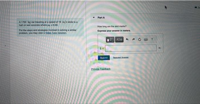 A 1700 kg car traveling at a speed of 16 m/s skids to a
halt on wet concrete where =0.40.
For the steps and strategies involved in solving a similar
problem, you may view a Video Tutor Solution
Part A
How long are the skid marks?
Express your answer in meters.
ΜΕ ΑΣΦ
Submit Best Answer
Provide Feedback
?
Pa
