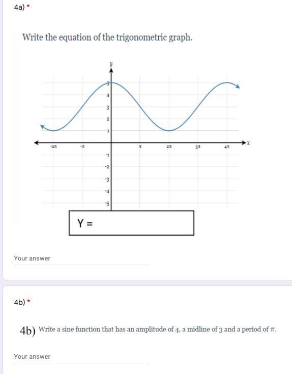 4a) *
Write the equation of the trigonometric graph.
3
37
-1
-2
-3
-4
Y =
Your answer
4b) *
4b) Write a sine function that has an amplitude of 4, a midline of 3 and a period of T.
Your answer
