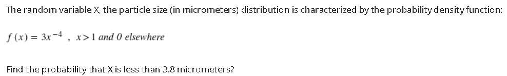 The random variable X, the particle size (in micrometers) distribution is characterized by the probability density function:
f (x) = 3x-4
, x>1 and 0 elsewhere
Find the probability that X is less than 3.8 micrometers?
