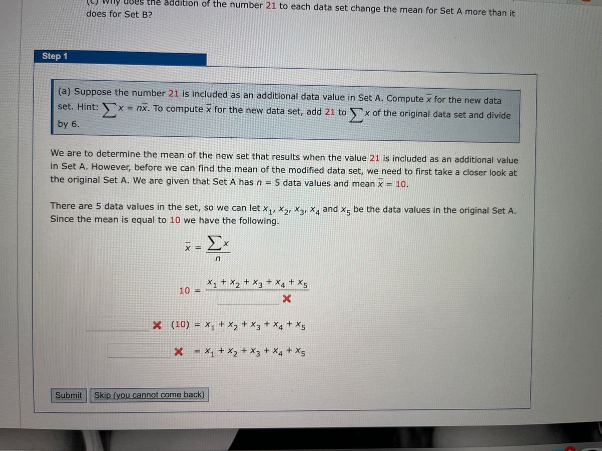 (C) why
WHy does the addition of the number 21 to each data set change the mean for Set A more than it
does for Set B?
Step 1
(a) Suppose the number 21 is included as an additional data value in Set A. Compute x for the new data
set. Hint:
x = nx. To compute x for the new data set, add 21 tox of the original data set and divide
by 6.
We are to determine the mean of the new set that results when the value 21 is included as an additional value
in Set A. However, before we can find the mean of the modified data set, we need to first take a closer look at
the original Set A. We are given that Set A hasn = 5 data values and mean x = 10.
%3D
There are 5 data values in the set, so we can let x,, x,, xa, X, and x- be the data values in the original Set A.
Since the mean is equal to 10 we have the following.
Σ
X1 + X2 + X3
10 =
+ X4 + X5
x (10)
= x, + X2 + X3 + X4 + X5
x = x1 + X2 + X3+ Xq + X5
Submit
Skip (you cannot come back)
