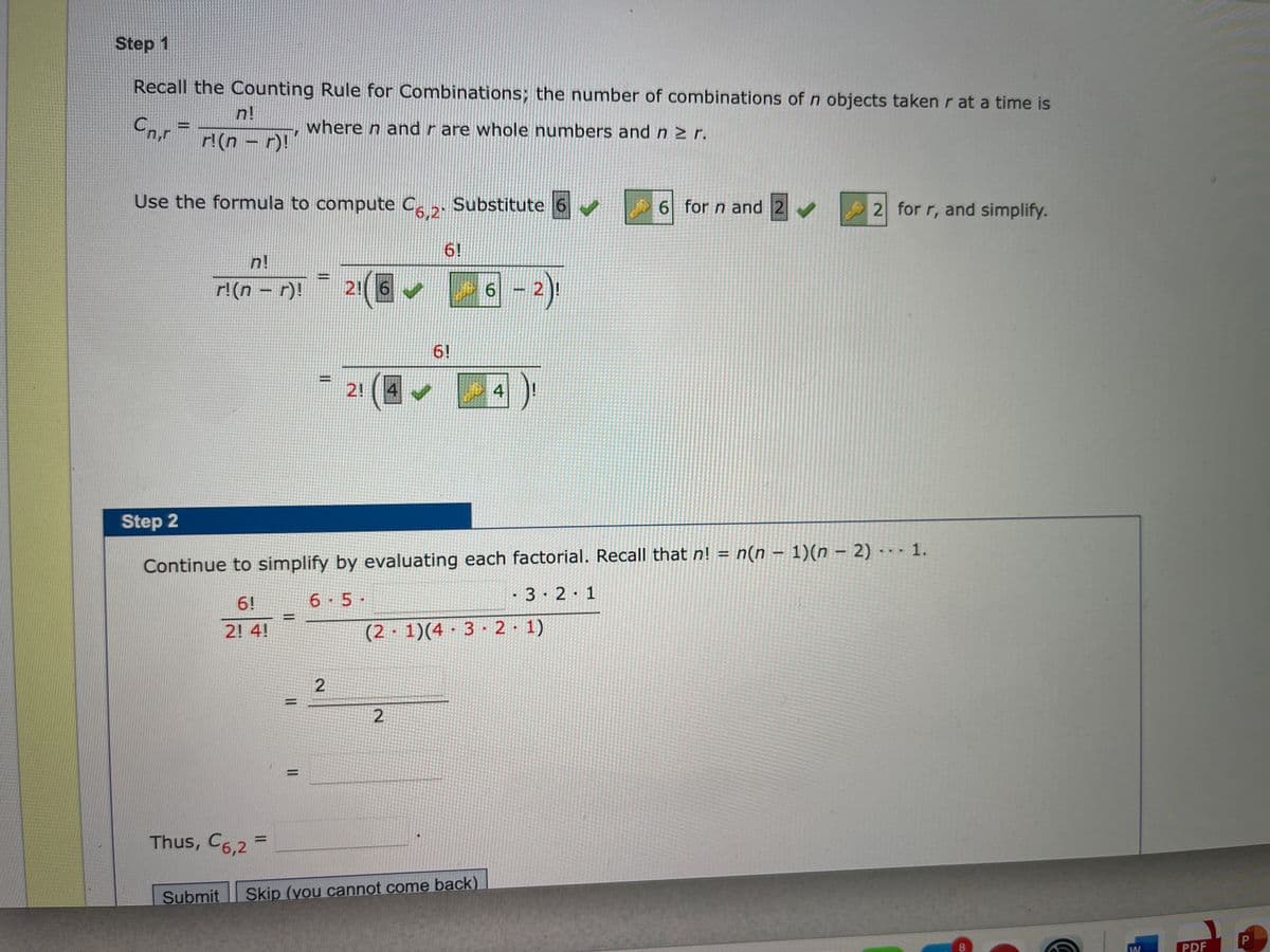 Step 1
Recall the Counting Rule for Combinations; the number of combinations ofn objects taken r at a time is
n!
Cn.r
where n and r are whole numbers and n > r.
r!(n - r)!
Use the formula to compute C . Substitute 6
6 for n and 2
2 for r, and simplify.
6!
n!
r!(n - r)!
2! 6
6.
6!
2! ( 4
年早
Step 2
n(n – 1)(n – 2) -- - 1.
Continue to simplify by evaluating each factorial. Recall that n! =
6 5-
· 3· 2·1
6!
2! 4!
(2 · 1)(4 · 3 · 2 1)
Thus, C6,2 =
Submit
Skip (you cannot come back)
8.
PDF
2.
2.
