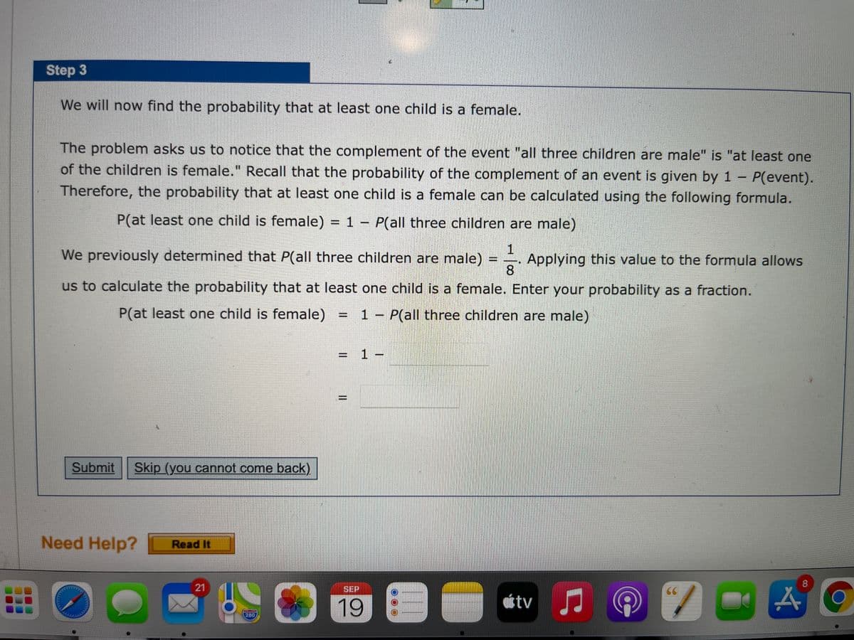 Step 3
We will now find the probability that at least one child is a female.
The problem asks us to notice that the complement of the event "all three children are male" is "at least one
of the children is female." Recall that the probability of the complement of an event is given by 1 - P(event).
Therefore, the probability that at least one child is a female can be calculated using the following formula.
%3D
P(at least one child is female) = 1 - P(all three children are male)
We previously determined that P(all three children are male)
Applying this value to the formula allows
8.
%3D
us to calculate the probability that at least one child is a female. Enter your probability as a fraction.
P(at least one child is female)
= 1 - P(all three children are male)
%3D
= 1 –
Submit
Skip (you cannot come back).
Need Help?
Read It
8
21
SEP
CC
19
280
II
