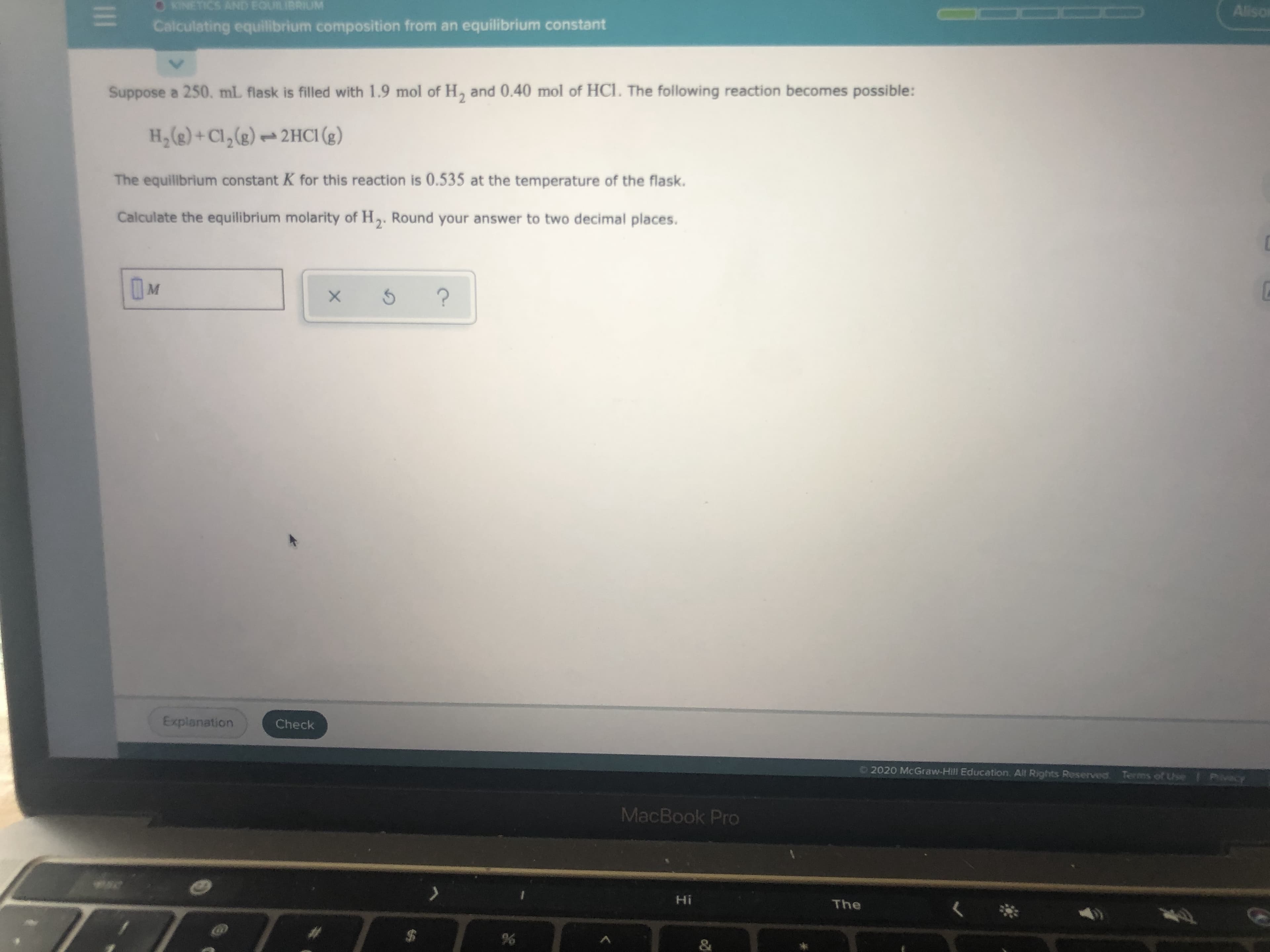 Suppose a 250. mL flask is filled with 1.9 mol of H, and 0.40 mol of HCl. The following reaction becomes possible:
H,(g) + Cl,(g) -- 2HCI (2)
The equilibrium constant K for this reaction is 0.535 at the temperature of the flask.
Calculate the equilibrium molarity of H,. Round your answer to two decimal places.
