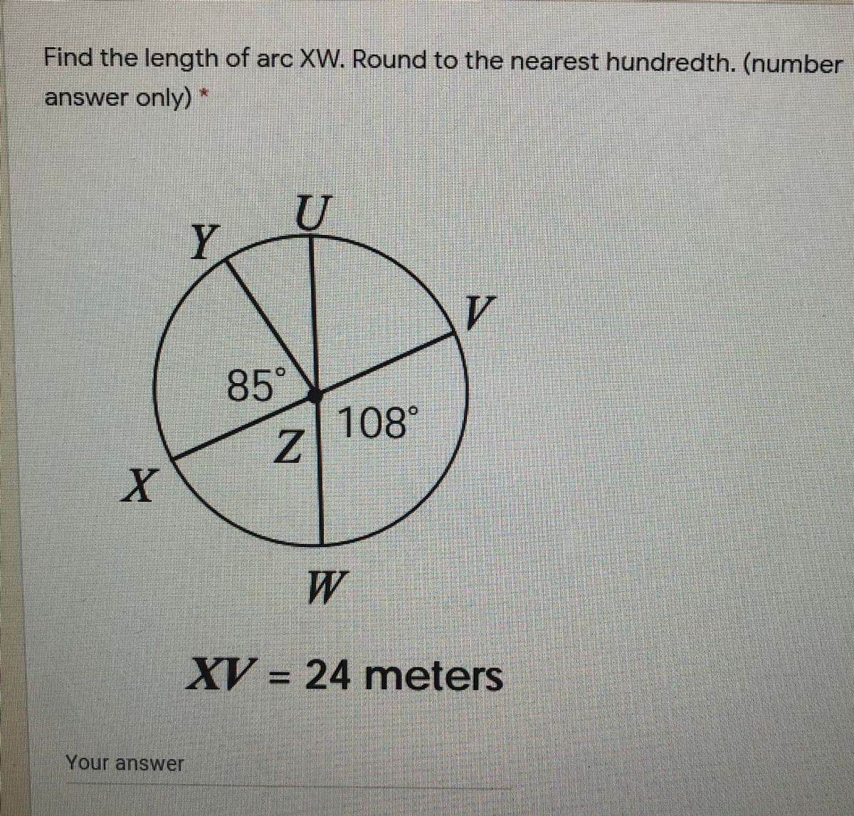 Find the length of arc XW. Round to the nearest hundredth. (number
answer only)*
U
Y
V
85
108°
W
XV = 24 meters
Your answer
