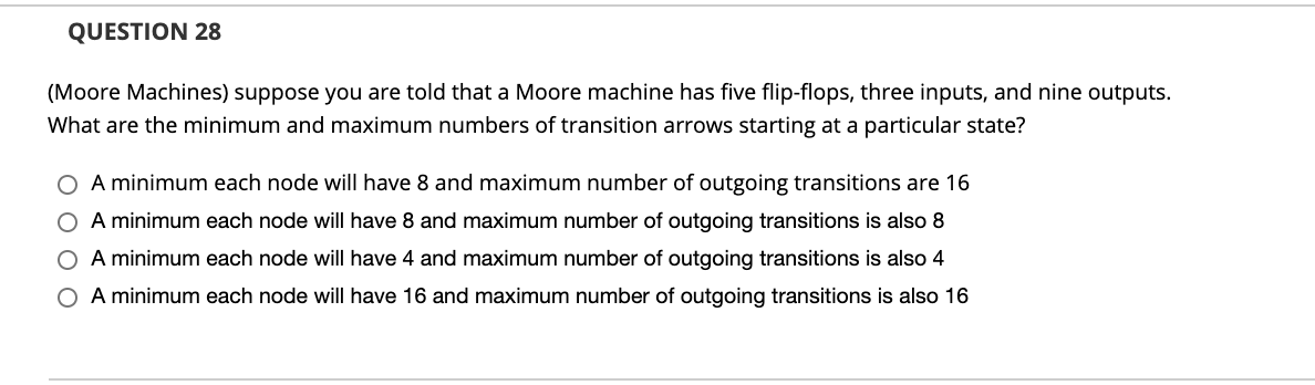 QUESTION 28
(Moore Machines) suppose you are told that a Moore machine has five flip-flops, three inputs, and nine outputs.
What are the minimum and maximum numbers of transition arrows starting at a particular state?
O A minimum each node will have 8 and maximum number of outgoing transitions are 16
O A minimum each node will have 8 and maximum number of outgoing transitions is also 8
O A minimum each node will have 4 and maximum number of outgoing transitions is also 4
O A minimum each node will have 16 and maximum number of outgoing transitions is also 16
