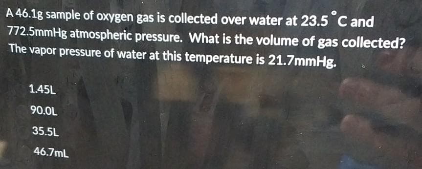 A 46.1g sample of oxygen gas is collected over water at 23.5 °C and
772.5mmHg atmospheric pressure. What is the volume of gas collected?
The vapor pressure of water at this temperature is 21.7mmHg.
1.45L
90.0L
35.5L
46.7mL