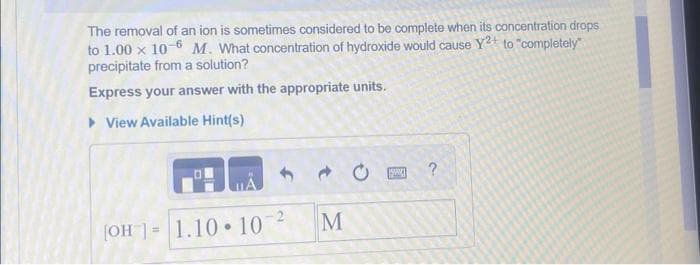 The removal of an ion is sometimes considered to be complete when its concentration drops
to 1.00 x 10-6 M. What concentration of hydroxide would cause Y²+ to "completely"
precipitate from a solution?
Express your answer with the appropriate units.
▸ View Available Hint(s)
[OH = 1.10 10 ²
M
www
?