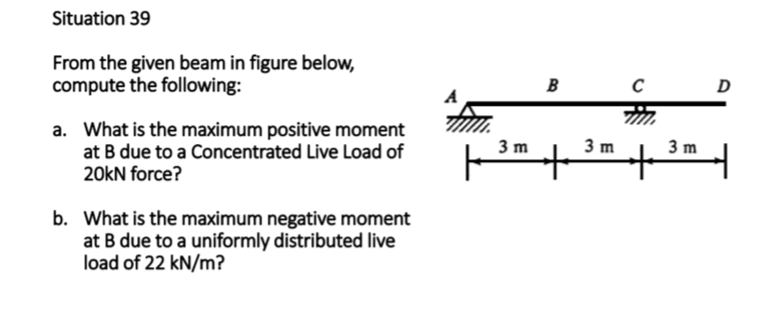 Situation 39
From the given beam in figure below,
compute the following:
a. What is the maximum positive moment
at B due to a Concentrated Live Load of
20kN force?
b. What is the maximum negative moment
at B due to a uniformly distributed live
load of 22 kN/m?
3 m
B
3 m
C
+
3 m
D
4