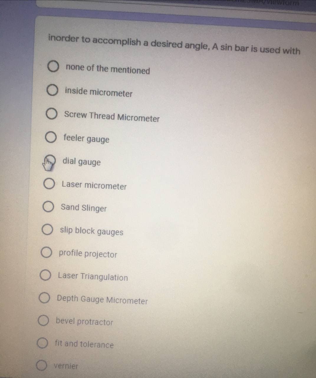 VIewlorm
inorder to accomplish a desired angle, A sin bar is used with
O none of the mentioned
O inside micrometer
Screw Thread Micrometer
O feeler gauge
dial gauge
Laser micrometer
Sand Slinger
O slip block gauges
O profile projector
O Laser Triangulation
O Depth Gauge Micrometer
O bevel protractor
fit and tolerance
O vernier
