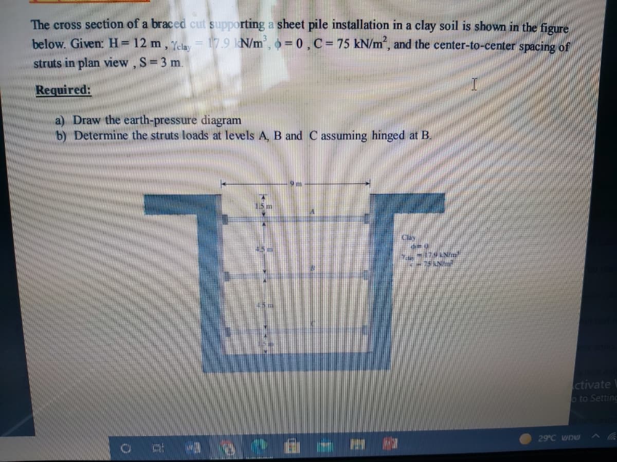 The cross section of a braced cut supporting a sheet pile installation in a clay soil is shown in the figure
below. Given: H= 12 m, Ya = 17.9 N/m, o =0,C= 75 kN/m", and the center-to-center spacing of
struts in plan view, S=3 m.
Required:
a) Draw the earth-pressure diagram
b) Determine the struts loads at levels A, B and C assuming hinged at B.
ctivate
o to Setting
29°C wnw
