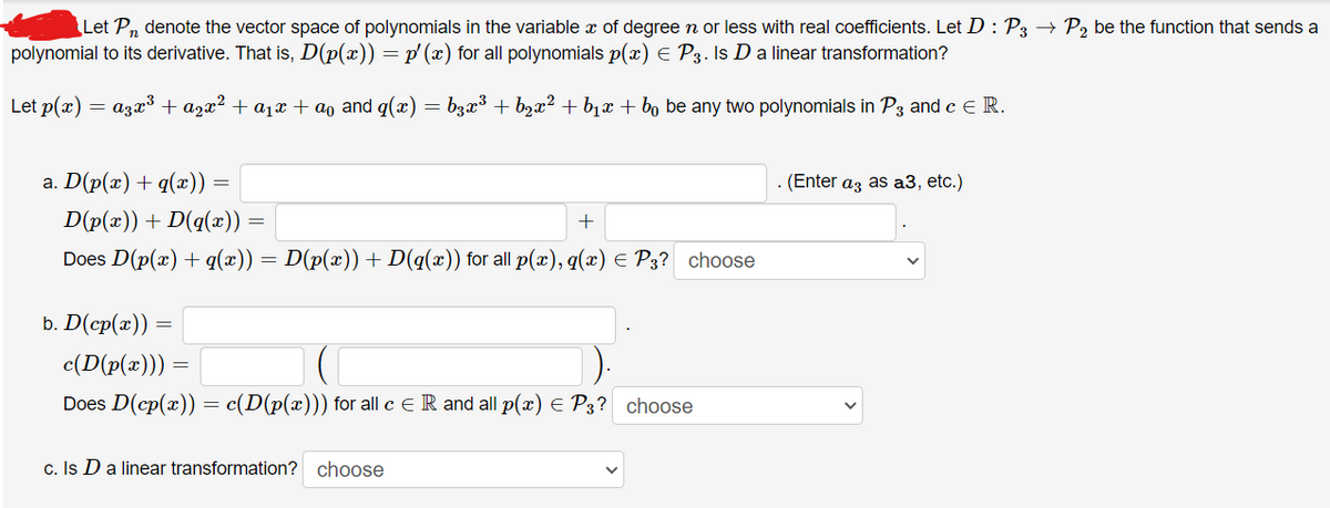 Let Pn denote the vector space of polynomials in the variable x of degree n or less with real coefficients. Let D : P3 → P₂ be the function that sends a
polynomial to its derivative. That is, D(p(x)) = p′ (x) for all polynomials p(x) = P3. Is D a linear transformation?
Let p(x) = a³x³ + ª²x² + α₁x + ªº and q(x) = b¸æ³ + b₂x² + b₁x + bº be any two polynomials in P3 and c E R.
a. D(p(x) + q(x)) :
D(p(x)) + D(q(x))
Does D(p(x) + q(x)) = D(p(x)) + D(q(x)) for all p(x), q(x) = P3? choose
b. D(cp(æ)) =
=
+
c(D(p(x))) =
Does D(cp(x)) = c(D(p(x))) for all c = R and all p(x) = P3? choose
c. Is D a linear transformation? choose
(Enter a3 as a3, etc.)