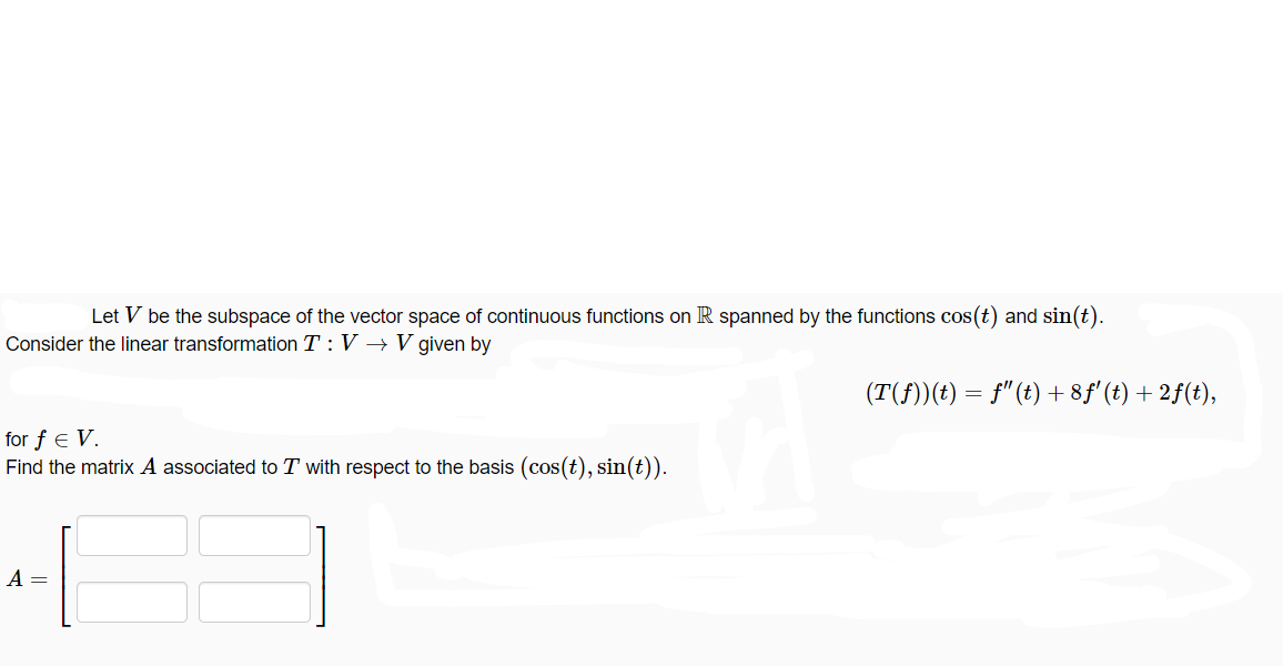 Let V be the subspace of the vector space of continuous functions on R spanned by the functions cos(t) and sin(t).
Consider the linear transformation T: V → V given by
for f € V.
Find the matrix A associated to T with respect to the basis (cos(t), sin(t)).
TA
A =
(T(ƒ))(t) = ƒ"(t) + 8ƒ' (t) + 2ƒ(t),