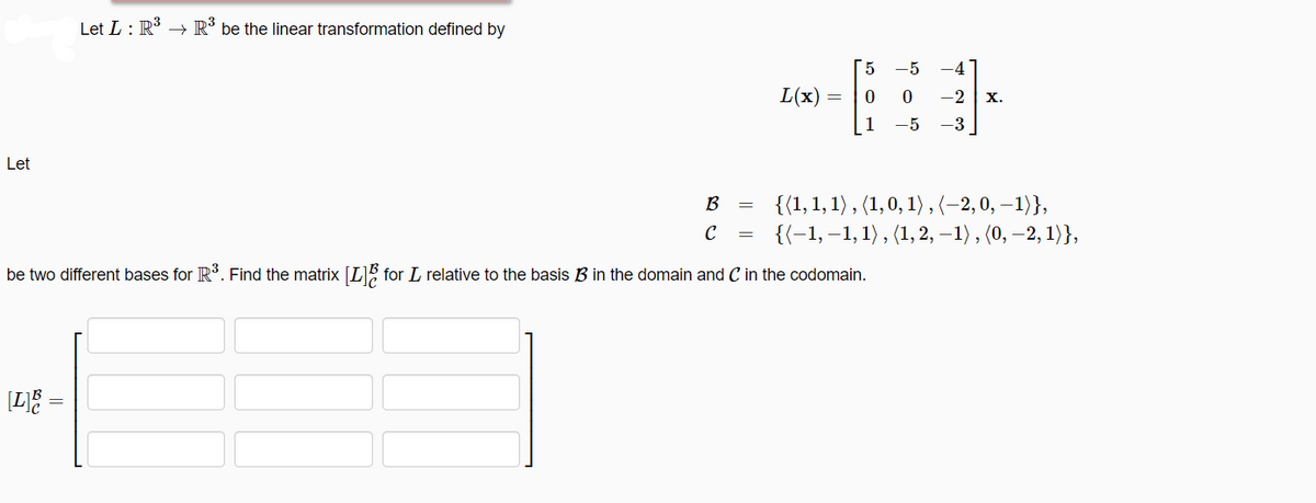 Let
Let L: R³ R³ be the linear transformation defined by
[L]B
L(x) =
=
[5 -5 -4
6:
0 0 -2 X.
B
с
be two different bases for R³. Find the matrix [L] for L relative to the basis B in the domain and C in the codomain.
1 -5 -3
{(1, 1, 1), (1, 0, 1), (−2, 0, -1)},
{(-1,-1, 1), (1, 2, -1), (0, -2, 1)},