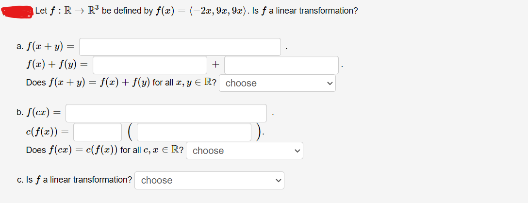 Let ƒ : R → R³ be defined by f(x) = (-2x, 9x, 9x). Is ƒ a linear transformation?
a. f(x + y) =
f(x) + f(y) =
+
Does f(x + y) = f(x) + f(y) for all x, y = R? choose
b. f(cx)
=
c(f(x))
Does f(cx) = c(f(x)) for all c, x = R? choose
c. Is f a linear transformation? choose