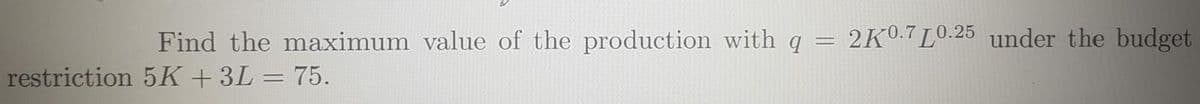 Find the maximum value of the production with q = 2K0:7L0.25 under the budget
restriction 5K + 3L = 75.
