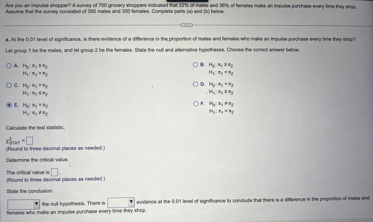 Are you an impulse shopper? A survey of 700 grocery shoppers indicated that 22% of males and 36% of females make an impulse purchase every time they shop.
Assume that the survey consisted of 350 males and 350 females. Complete parts (a) and (b) below.
a. At the 0.01 level of significance, is there evidence of a difference in the proportion of males and females who make an impulse purchase every time they shop?
Let group 1 be the males, and let group 2 be the females. State the null and alternative hypotheses. Choose the correct answer below.
OA. Ho: ₁₂
H₁₁₂
OC. Ho%2
E. Ho: ₁ =
H₁₁₂
Calculate the test statistic.
XSTAT =
(Round to three decimal places as needed.)
Determine the critical value.
The critical value is
(Round to three decimal places as needed.)
State the conclusion.
the null hypothesis. There is
OB. Ho₁₂
H₁₁₂
OD. Ho: # <*2
H₁₁₂
OF. Ho: 2
H₁₁₂
evidence at the 0.01 level of significance to conclude that there is a difference in the proportion of males and
females who make an impulse purchase every time they shop.