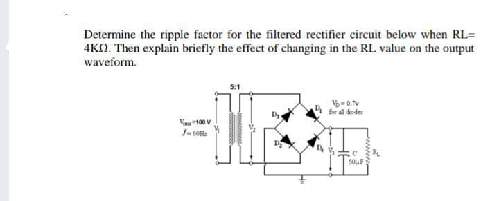 Determine the ripple factor for the filtered rectifier circuit below when RL=
4KQ. Then explain briefly the effect of changing in the RL value on the output
waveform.
5:1
for all diodes
Vima "100 V
1- 60Hz
50UF:
