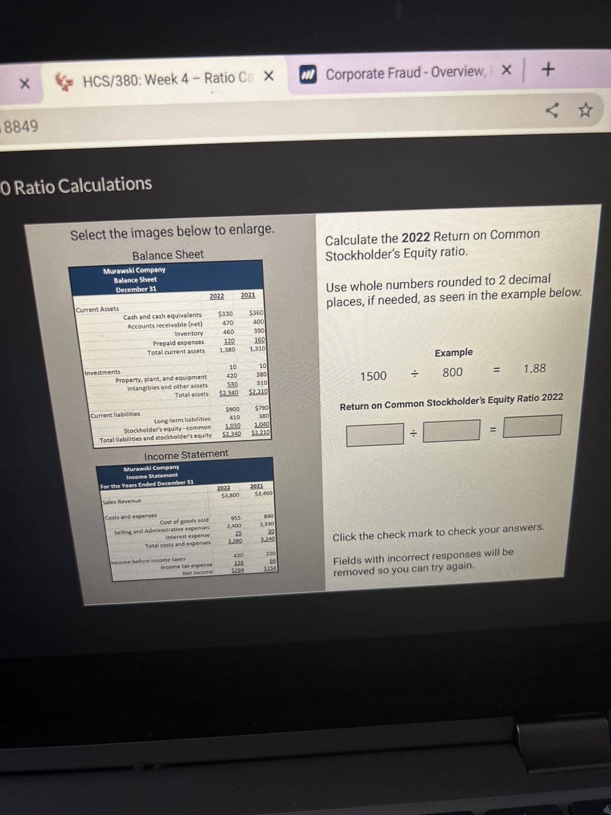 X
8849
HCS/380: Week 4 - Ratio Ca X
O Ratio Calculations
Select the images below to enlarge.
Balance Sheet
Murawski Company
Balance Sheet
December 31
Current Assets
Cash and cash equivalents
Accounts receivable (net)
Property, plant, and equipment
Intangibles and other assets
Total assets
Current liabilities
Inventory
Prepaid expenses
Total current assets
long-term liabilities
Stockholder's equity-common
Total liabilities and stockholder's equity
Sales Revenue
Murawski Company
Income Statement
For the Years Ended December 31
Costs and expenses
Cost of goods sold
Selling and Administrative expenses
Interest expense
Total costs and expenses
Income before income taxes
$330
Income tax expense
Net Income
460
Income Statement
1,380
420
$2,340
1.030
2022
$3,800
2021
25
3.380
420
3294
$360
160
510
2021
$3,160
7,330
3.240
X | |
Corporate Fraud - Overview, x +
Calculate the 2022 Return on Common
Stockholder's Equity ratio.
1500
Use whole numbers rounded to 2 decimal
places, if needed, as seen in the example below.
7
Example
800
<
1.88
Return on Common Stockholder's Equity Ratio 2022
Click the check mark to check your answers.
Fields with incorrect responses will be
removed so you can try again.
☆
