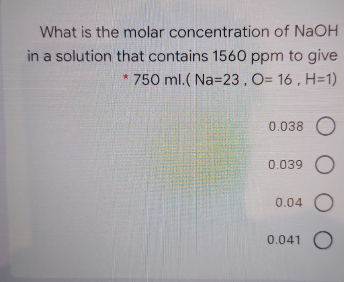 What is the molar concentration of NaOH
in a solution that contains 1560 ppm to give
* 750 ml.( Na=23 , O= 16 , H=1)
0.038 O
0.039 O
0.04 O
0.041 O
O O O
