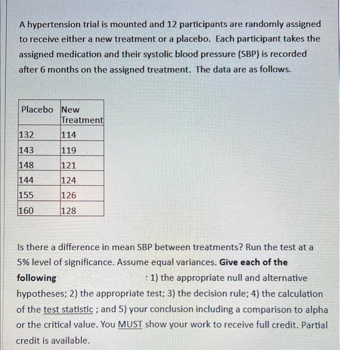 A hypertension trial is mounted and 12 participants are randomly assigned
to receive either a new treatment or a placebo. Each participant takes the
assigned medication and their systolic blood pressure (SBP) is recorded
after 6 months on the assigned treatment. The data are as follows.
Placebo New
Treatment
132
114
143
119
148
121
144
124
155
126
160
128
Is there a difference in mean SBP between treatments? Run the test at a
5% level of significance. Assume equal variances. Give each of the
following
: 1) the appropriate null and alternative
hypotheses; 2) the appropriate test; 3) the decision rule; 4) the calculation
of the test statistic; and 5) your conclusion including a comparison to alpha
or the critical value. You MUST show your work to receive full credit. Partial
credit is available.
