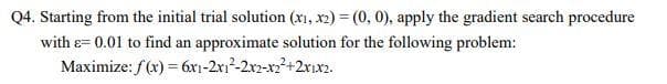 Q4. Starting from the initial trial solution (xı, x2) = (0, 0), apply the gradient search procedure
with &= 0.01 to find an approximate solution for the following problem:
Maximize: f(x) = 6x1-2x1²-2x2-x22+2xıx2.
