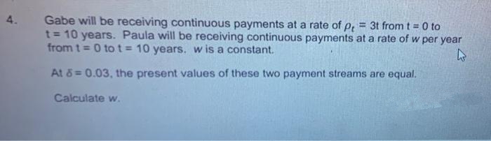 Gabe will be receiving continuous payments at a rate of p, = 3t from t = 0 to
t = 10 years. Paula will be receiving continuous payments at a rate of w per year
from t = 0 to t= 10 years. w is a constant.
4.
At 8 = 0.03, the present values of these two payment streams are equal.
Calculate w.
