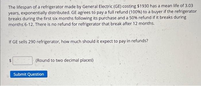 The lifespan of a refrigerator made by General Electric (GE) costing $1930 has a mean life of 3.03
years, exponentially distributed. GE agrees to pay a full refund (100%) to a buyer if the refrigerator
breaks during the first six months following its purchase and a 50% refund if it breaks during
months 6-12. There is no refund for refrigerator that break after 12 months.
If GE sells 290 refrigerator, how much should it expect to pay in refunds?
(Round to two decimal places)
Submit Question
