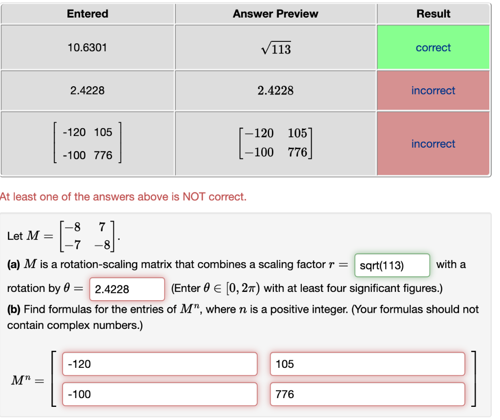 Entered
Answer Preview
Result
10.6301
V113
correct
2.4228
2.4228
incorrect
-120 105
-120
105
incorrect
-100 776
-100
776
At least one of the answers above is NOT correct.
-8
Let M =
7
-7
-8
(a) M is a rotation-scaling matrix that combines a scaling factor r =
sqrt(113)
with a
rotation by 0 =
2.4228
(Enter 0 E [0, 27T) with at least four significant figures.)
(b) Find formulas for the entries of M", where n is a positive integer. (Your formulas should not
contain complex numbers.)
-120
105
-100
776
