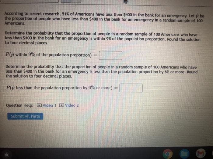 According to recent research, 51% of Americans have less than $400 in the bank for an emergency. Let p be
the proportion of people who have less than $400 in the bank for an emergency in a random sample of 100
Americans.
Determine the probability that the proportion of people in a random sample of 100 Americans who have
less than $400 in the bank for an emergency is within 9% of the population proportion. Round the solution
to four decimal places.
P(p within 9% of the population proportion)
%3D
Determine the probability that the proportion of people in a random sample of 100 Americans who have
less than $400 in the bank for an emergency is less than the population proportion by 6% or more. Round
the solution to four decimal places.
P(p less than the population proportion by 6% or more)
Question Help: OVideo 1 D Video 2
Submit All Parts
