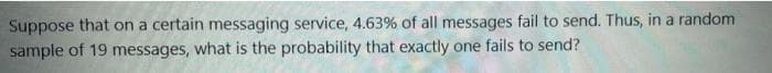 Suppose that on a certain messaging service, 4.63% of all messages fail to send. Thus, in a random
sample of 19 messages, what is the probability that exactly one fails to send?
