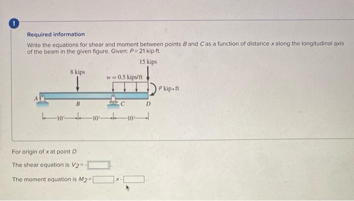 Required information
Write the equations for shear and moment between points Band Cas a function of distance x along the longitudinal axis
of the beam in the given figure. Given: P= 21 kip ft.
15 kips
8 kips
w = 0.5 kips/ft
P kip-ft
B
C.
D.
10 10-
10
For origin of x at point D
The shear equation is V2=
The moment equation is M2=
