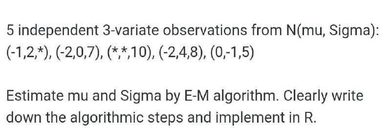 5 independent 3-variate observations from N(mu, Sigma):
(-1,2,*), (-2,0,7), (*,*,10), (-2,4,8), (0,-1,5)
Estimate mu and Sigma by E-M algorithm. Clearly write
down the algorithmic steps and implement in R.
