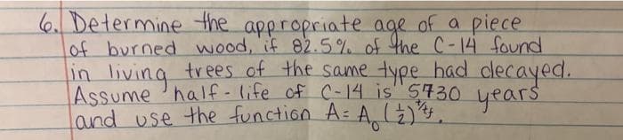 6. Determine the appropriate age of a piece
of burned wood, if 82.5% of the C-14 found
in living trees of the same type had clecayed.
Assume half- life of C-14 is" S730 years
Land use the function A=
