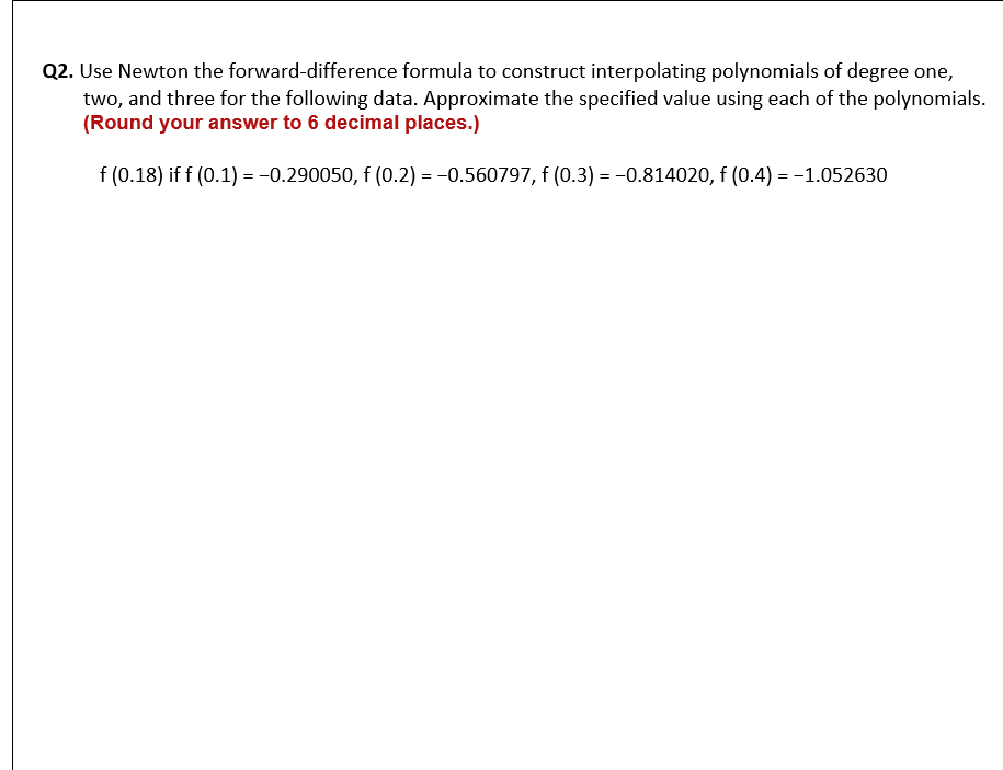 Q2. Use Newton the forward-difference formula to construct interpolating polynomials of degree one,
two, and three for the following data. Approximate the specified value using each of the polynomials.
(Round your answer to 6 decimal places.)
f (0.18) if f (0.1) = -0.290050, f (0.2) = -0.560797, f (0.3) = -0.814020, f (0.4) = -1.052630
