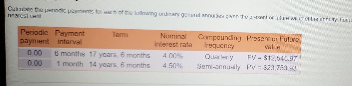 Calculate the periodic payments for each of the following ordinary general annuities given the present or future value of the annuity For fu
nearest cent
Periodic Payment
Compounding Present or Future
frequency
Term
Nominal
payment interval
interest rate
value
Quarterly
FV = $12,545.97
6 months 17 years, 6 months
1 month 14 years, 6 months
0.00
4.00%
0.00
4.50%
Semi-annually PV = $23,753.93
