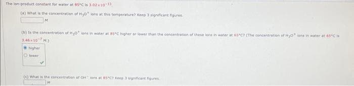 The lon-product constant for water at a5C is 3.02x10
(a) What is the concentration of Hjo lons at this temperature? Keep 3 significant figures
(b) Is the concentration of Hyo ions in water at asC higher or lower than the concentration of these lons in water at 65 C (The concentration ef Hyo ions in water at 65'C is
M.)
Nigher
3.4610
O lower
() What is the concentration of OHons at 85C Keep signincant figures
