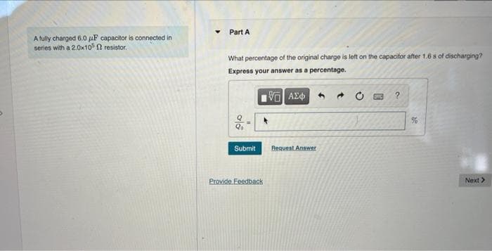 Part A
A fully charged 6.0 uF capacitor is connected in
series with a 2.0x10 2 resistor,.
What percentage of the original charge is left on the capacitor after 1.6 s of discharging?
Express your answer as a percentage.
Submit
Request Answar
Provido Eeedback
Next >
