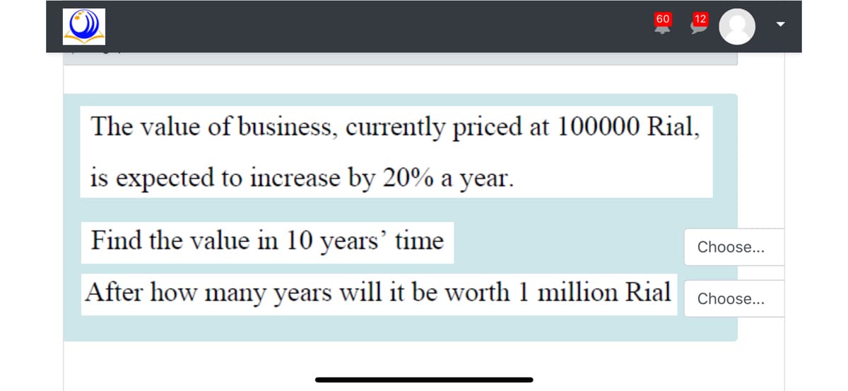 60
12
The value of business, currently priced at 100000 Rial,
is expected to increase by 20% a year.
Find the value in 10 years' time
Choose...
After how many years will it be worth 1 million Rial
Choose...
