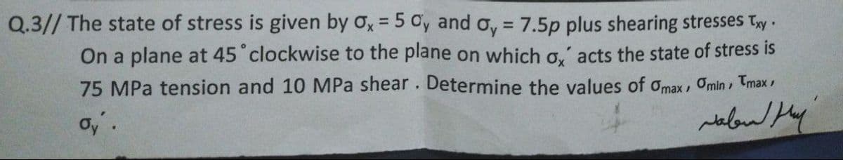 Q.3// The state of stress is given by ox = 5 Cy and oy = 7.5p plus shearing stresses Ty ·
On a plane at 45 clockwise to the plane on which o,' acts the state of stress is
75 MPa tension and 10 MPa shear. Determine the values of omax, Omin , Tmax
oy'.
