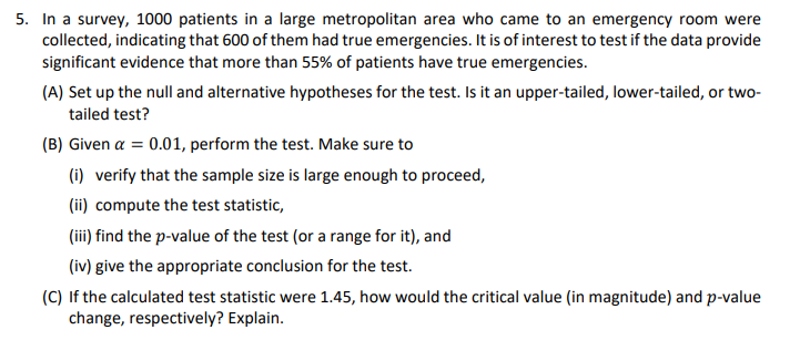 5. In a survey, 1000 patients in a large metropolitan area who came to an emergency room were
collected, indicating that 600 of them had true emergencies. It is of interest to test if the data provide
significant evidence that more than 55% of patients have true emergencies.
(A) Set up the null and alternative hypotheses for the test. Is it an upper-tailed, lower-tailed, or two-
tailed test?
(B) Given a = 0.01, perform the test. Make sure to
(i) verify that the sample size is large enough to proceed,
(ii) compute the test statistic,
(iii) find the p-value of the test (or a range for it), and
(iv) give the appropriate conclusion for the test.
(C) If the calculated test statistic were 1.45, how would the critical value (in magnitude) and p-value
change, respectively? Explain.