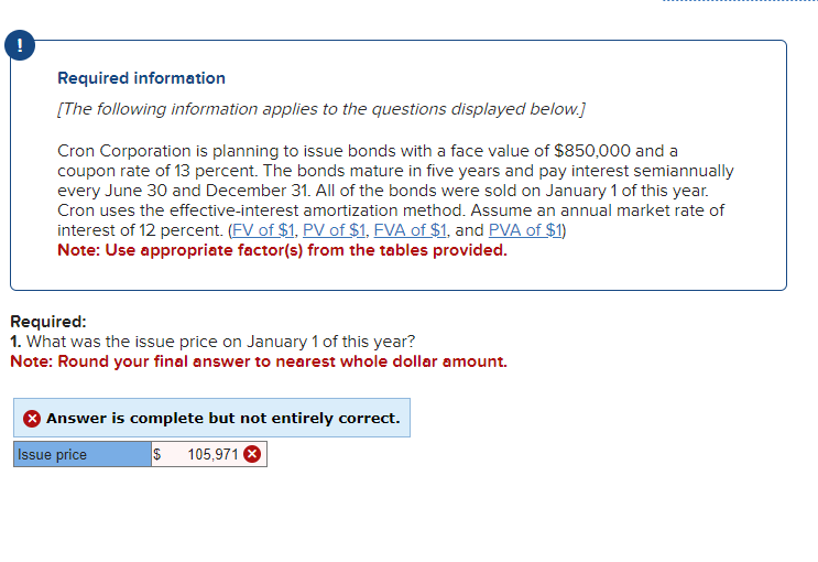 Required information
[The following information applies to the questions displayed below.]
Cron Corporation is planning to issue bonds with a face value of $850,000 and a
coupon rate of 13 percent. The bonds mature in five years and pay interest semiannually
every June 30 and December 31. All of the bonds were sold on January 1 of this year.
Cron uses the effective-interest amortization method. Assume an annual market rate of
interest of 12 percent. (FV of $1, PV of $1, FVA of $1, and PVA of $1)
Note: Use appropriate factor(s) from the tables provided.
Required:
1. What was the issue price on January 1 of this year?
Note: Round your final answer to nearest whole dollar amount.
Answer is complete but not entirely correct.
Issue price
$ 105,971 X