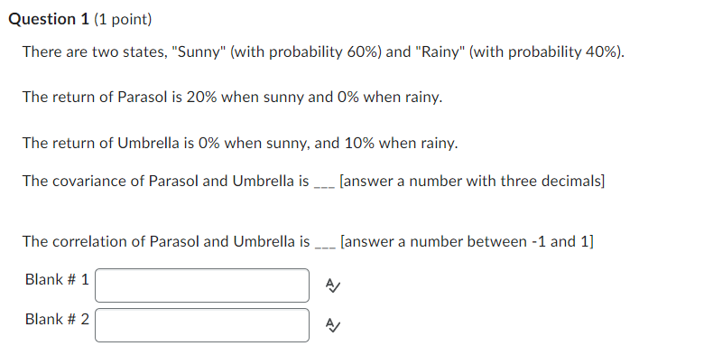 Question 1 (1 point)
There are two states, "Sunny" (with probability 60%) and "Rainy" (with probability 40%).
The return of Parasol is 20% when sunny and 0% when rainy.
The return of Umbrella is 0% when sunny, and 10% when rainy.
The covariance of Parasol and Umbrella is
[answer a number with three decimals]
The correlation of Parasol and Umbrella is
Blank # 1
Blank #2
신
[answer a number between -1 and 1]