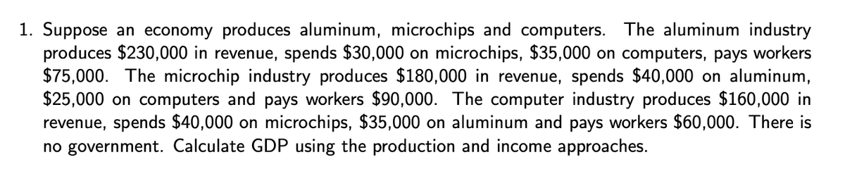 1. Suppose an economy produces aluminum, microchips and computers. The aluminum industry
produces $230,000 in revenue, spends $30,000 on microchips, $35,000 on computers, pays workers
$75,000. The microchip industry produces $180,000 in revenue, spends $40,000 on aluminum,
$25,000 on computers and pays workers $90,000. The computer industry produces $160,000 in
revenue, spends $40,000 on microchips, $35,000 on aluminum and pays workers $60,000. There is
no government. Calculate GDP using the production and income approaches.