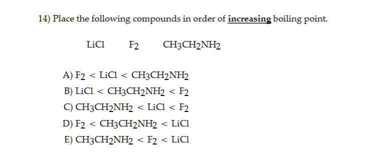 14) Place the following compounds in order of increasing boiling point.
LiC1 F2
CH3CH2NH2
A) F2 < LiC1 < CH3CH2NH2
B) LiC1 < CH3CH2NH2 < F2
C) CH3CH2NH2 < LiC1 < F2
D) F2 < CH3CH2NH2 < LiC1
E) CH3CH2NH2 < F2 < LiCl