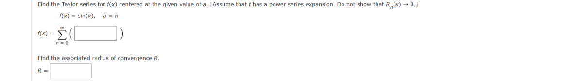 **Taylor Series Expansion for Educational Purposes**

**Finding the Taylor Series**

Given the function \( f(x) = \sin(x) \) and the center point \( a = \pi \), the problem asks to find the Taylor series centered at the given value of \( a \). For this educational content, we assume that \( f \) has a power series expansion. Note that we are not required to show that \( R_n(x) \to 0 \).

The Taylor series expansion of \( f(x) \) around \( a \) is given by:

\[ f(x) = \sum_{n=0}^{\infty} \left( \boxed{ \quad } \right). \]

**Finding the Radius of Convergence**

Next, calculate the associated radius of convergence \( R \):

\[ R = \boxed{ \quad }. \]

This exercise helps in understanding the use of Taylor series for function approximation and how to determine the radius of convergence for the series. Students are encouraged to complete the series and find the corresponding radius through provided calculus techniques.