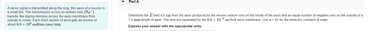 A nerve signal is transmitted along the long, thin axon of a neuron in
a small fish. The transmission occurs as sodium ions (Na+)
transfer like tipping dominos across the axon membrane from
outside to inside. Each short section of axon gets an excess of
about 6.0 x 108 sodium ions/mm.
Part A
Determine the E field 4.0 cm from the axon produced by the excess sodium ions on the inside of the axon and an equal number of negative ions on the outside of a
1.0-mm length of axon. The ions are separated by the 8.0 x 10-⁹-m-thick axon membrane. Use = 81 for the dielectric constant of water.
Express your answer with the appropriate units.